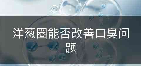 洋葱圈能否改善口臭问题(洋葱圈对身体好不好)